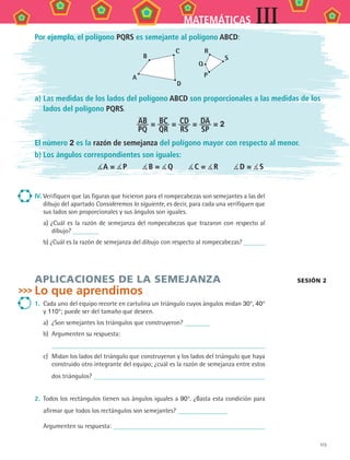 115
MATEMÁTICAS III
IV.	Verifiquen que las figuras que hicieron para el rompecabezas son semejantes a las del
dibujo del apartado Consideremos lo siguiente, es decir, para cada una verifiquen que
sus lados son proporcionales y sus ángulos son iguales.
a) ¿Cuál es la razón de semejanza del rompecabezas que trazaron con respecto al
dibujo?
b) ¿Cuál es la razón de semejanza del dibujo con respecto al rompecabezas?
APLICAciones de LA SEMEJANZA
Lo que aprendimos
1.	 Cada uno del equipo recorte en cartulina un triángulo cuyos ángulos midan 30°, 40°
y 110°; puede ser del tamaño que deseen.
a)	 ¿Son semejantes los triángulos que construyeron?
b)	 Argumenten su respuesta:
	
c)	 Midan los lados del triángulo que construyeron y los lados del triángulo que haya
construido otro integrante del equipo; ¿cuál es la razón de semejanza entre estos
dos triángulos?
2.	 Todos los rectángulos tienen sus ángulos iguales a 90°. ¿Basta esta condición para
afirmar que todos los rectángulos son semejantes?
	 Argumenten su respuesta:
sesión 2
Por ejemplo, el polígono PQRS es semejante al polígono ABCD:
B
C
D
A
Q
P
R
S
a)	Las medidas de los lados del polígono ABCD son proporcionales a las medidas de los
lados del polígono PQRS.
AB
PQ
= BC
QR
= CD
RS
= DA
SP
= 2
El número 2 es la razón de semejanza del polígono mayor con respecto al menor.
b)	Los ángulos correspondientes son iguales:
 A =  P    B =  Q    C =  R    D =  S
MAT3 B2 S10.indd 115 6/20/08 5:01:52 PM
 