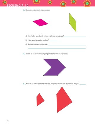 116
secuencia 10
3.	 Consideren los siguientes rombos:
a)	 ¿Sus lados guardan la misma razón de semejanza?
b)	 ¿Son semejantes los rombos?
c)	 Argumenten sus respuestas:
	
4.	 Tracen en su cuaderno un polígono semejante al siguiente:
5.	 ¿Cuál es la razón de semejanza del polígono menor con respecto al mayor?
MAT3 B2 S10.indd 116 6/20/08 5:01:52 PM
 