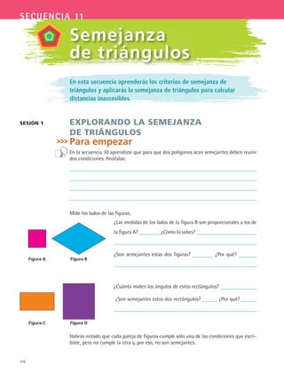118
secuencia 11
En esta secuencia aprenderás los criterios de semejanza de
triángulos y aplicarás la semejanza de triángulos para calcular
distancias inaccesibles.
EXPLORANDO LA SEMEJANZA
DE TRIÁNGULOS
Para empezar
En la secuencia 10 aprendiste que para que dos polígonos sean semejantes deben reunir
dos condiciones. Anótalas:
Mide los lados de las figuras.
¿Las medidas de los lados de la figura B son proporcionales a los de
la figura A? ¿Cómo lo sabes?
¿Son semejantes estas dos figuras? ¿Por qué?
¿Cuánto miden los ángulos de estos rectángulos?
¿Son semejantes estos dos rectángulos? ¿Por qué?
Habrás notado que cada pareja de figuras cumple sólo una de las condiciones que escri-
biste, pero no cumple la otra y, por eso, no son semejantes.
SESIóN 1
Semejanza
de triángulos
Figura A Figura B
Figura C Figura D
MAT3 B2 S11.indd 118 6/20/08 5:02:10 PM
 