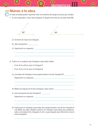 121
MATEMÁTICAS III
Manos a la obra
En cada actividad pueden repartirse entre los miembros del equipo los trazos que se piden.
I.	 Se han empezado a trazar dos triángulos. El ángulo entre dos de sus lados mide 50º.
50º 50º
a)	 Terminen de trazar los triángulos.
b)	 ¿Son semejantes?
c)	 Argumenten su respuesta:
II.	 Tracen en su cuaderno dos triángulos cuyos lados midan:
4 cm, 6 cm y 8 cm, para el triángulo A
2 cm, 3 cm y 4 cm, para el triángulo B
a)	 ¿Los lados del triángulo A son proporcionales a los del triángulo B?
	 Argumenten su respuesta:
b)	 Midan los ángulos de los dos triángulos. ¿Qué notan?
c)	 ¿Son semejantes los dos triángulos?
	 Argumenten su respuesta:
d)	 Construyan un triángulo cuyos lados sean proporcionales a los de los triángulos A
y B. Midan sus lados. ¿Podrán construir un triángulo cuyos lados sean proporcio-
nales a los lados de los triángulos A y B, y cuyos ángulos sean diferentes a los de
estos triángulos?
•
•
MAT3 B2 S11.indd 121 6/20/08 5:02:11 PM
 