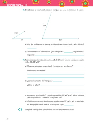 122
secuencia 11
III. En cada caso se tienen dos lados de un triángulo que no se ha terminado de trazar:
3 cm
4 cm
6 cm
8 cm
a)	 ¿Las dos medidas que se dan de un triángulo son proporcionales a las del otro?
b)	 Terminen de trazar los triángulos. ¿Son semejantes? Argumenten su
respuesta:
IV.	Tracen en su cuaderno dos triángulos A y B, de diferente tamaño pero cuyos ángulos
midan 30°, 60° y 90°.
a)	 Midan sus lados, ¿son proporcionales los lados correspondientes?
	 Argumenten su respuesta:
b)	 ¿Son semejantes los dos triángulos?
	 ¿Cómo lo saben?
c)	 Construyan un triángulo C, cuyos ángulos midan 30°, 60˚ y 90˚. Midan los lados,
¿son proporcionales a los de los triángulos A y B?
d)	 ¿Podrán construir un triángulo cuyos ángulos midan 30°, 60˚ y 90˚, y cuyos lados
no sean proporcionales a los de los triángulos A y B?
Comparen sus respuestas y argumentos con sus compañeros de grupo.
MAT3 B2 S11.indd 122 6/20/08 5:02:12 PM
 