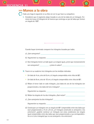 124
secuencia 11
Manos a la obra
Cada uno haga lo siguiente en su libro sin ver lo que hace su compañero:
I.	 Consideren que el segmento abajo trazado es uno de los lados de un triángulo. Ter-
minen de trazar el triángulo de tal manera que contenga un par de lados que formen
un ángulo de 120º.
Cuando hayan terminado comparen los triángulos trazados por todos.
a)	 ¿Son semejantes?
b)	 Argumenten su respuesta:
c)	 Dos triángulos tienen un lado igual y un ángulo igual, ¿creen que necesariamente
son semejantes? ; ¿cómo lo saben?
II.	 Tracen en su cuaderno tres triángulos con las medidas indicadas:
Un lado de 4 cm, otro de 6 cm y el ángulo comprendido entre ellos de 60°.
Un lado de 8 cm, otro de 12 cm y el ángulo comprendido entre ellos de 60°.
a)	 Midan el tercer lado en cada triángulo. ¿Los lados de uno de los triángulos son
proporcionales a los lados del otro triángulo?
	 Argumenten su respuesta:
b)	 Midan los ángulos de los dos triángulos. ¿Qué notan?
c)	 ¿Son semejantes los dos triángulos?
	 Argumenten su respuesta:
d)	 Construyan un triángulo con un ángulo de 60° comprendido entre dos lados que
sean proporcionales a 4 cm y 6 cm, ¿el triángulo construido es semejante a los
anteriores?; ¿podrán construir un triángulo con estas condiciones (un ángulo
igual comprendido entre dos lados que sean proporcionales a sus correspondien-
tes en el otro triángulo) que no sea semejante a los anteriores?
•
•
MAT3 B2 S11.indd 124 6/20/08 5:02:13 PM
 