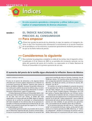 128
secuencia 12
En esta secuencia aprenderás a interpretar y utilizar índices para
explicar el comportamiento de diversas situaciones.
El índicE nacional dE
prEcios al consumidor
Para empezar
¿Cómo han variado los precios de los alimentos, la ropa, los zapatos y el transporte, du-
rante el año? Con frecuencia esta información la encontramos en la sección financiera
de los periódicos y en los noticieros. La presentan generalmente mediante porcentajes, a
los que se les llama índices de precios.
Consideremos lo siguiente
Para contestar las preguntas y completar la tabla de los incisos, lean el siguiente artícu-
lo publicado el 23 de febrero de 2007 en un periódico de circulación nacional, con los
datos del aumento del precio de la tortilla y su repercusión en el Índice Nacional de
Precios al Consumidor en la primera quincena de ese mes.
sEsión 1
Índices
roberto gonzález amador
El alza en el precio de alimentos y de algunos bienes
ofrecidos por el sector público dispararon la inflación en
la primera quincena de febrero, reportó este jueves el
Banco de México (BdeM). Aunque ha perdido relevancia
en la discusión pública durante los últimos días, la varia-
ción en el costo de la tortilla sigue afectando el compor-
tamiento inflacionario, según el organismo.
El Índice Nacional de Precios al Consumidor (INPC), indi-
cador que mide la inflación, repuntó en la primera quince-
na de este mes 0.14 por ciento, el doble del nivel
registrado en el mismo periodo de 2006. Según el reporte,
el precio de la tortilla ha mostrado un comportamiento
del todo inestable en los últimos días. En la quincena re-
portada, la inflación promedio de la tortilla fue de 16.1 por
ciento, una variación anual que fue superior en 114 veces
a la reportada por el INPC.
El promedio general es sólo una muestra de lo ocurri-
do en diferentes regiones del país. El banco central repor-
tó que en la primera quincena de febrero la variación del
precio de la tortilla de maíz en Torreón, Coahuila, fue de
29.84 por ciento, 13.7 puntos arriba del promedio nacio-
nal. La segunda variación más alta ocurrió en Cuernavaca,
Morelos, con 28.35 por ciento; y la tercera en Jacona, Mi-
choacán, con 26.15.
En cambio, en varias localidades la variación de precio
en la quincena fue inferior al promedio nacional. Fue el
caso de Tepic, Nayarit, con un incremento en el periodo
de 2.4 por ciento; Ciudad Jiménez, Chihuahua, con 3.22
por ciento; y Tijuana, Baja California, con 3.35 por ciento.
Además de la medición del INPC, el banco central hace
otros ejercicios para determinar el comportamiento de los
precios. Es el caso del ‘’índice subyacente’’, que se obtiene
eliminando del cálculo del INPC los bienes y servicios cuyos
precios son más volátiles, lo que permite una aproxima-
ción a las tendencias de mediano plazo de la inflación.
En la primera quincena de este mes el ‘’índice subya-
cente’’ se incrementó 0.23 por ciento, arriba del 0.21 por
ciento en el mismo periodo de 2006. Mientras, el ‘’índice
no subyacente’’, donde se incorporan los precios más vo-
látiles, disminuyó en la quincena 0.03 por ciento, cuando
El aumento del precio de la tortilla sigue afectando la inflación: Banco de México
MAT3 B2 S12.indd 128 6/20/08 5:02:40 PM
 