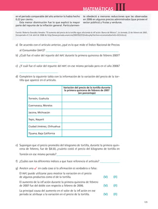 129
MATEMÁTICAS III
a)	 De acuerdo con el artículo anterior, ¿qué es lo que mide el Índice Nacional de Precios
al Consumidor (INPC)?
b)	 ¿Cuál fue el valor del repunte del INPC durante la primera quincena de febrero 2007?
c)	 ¿Y cuál fue el valor del repunte del INPC en ese mismo periodo pero en el año 2006?
d)	 Completen la siguiente tabla con la información de la variación del precio de la tor-
tilla que aparece en el artículo.
Variación del precio de la tortilla durante
la primera quincena de febrero de 2007
(en porcentaje)
Torreón, Coahuila
Cuernavaca, Morelos
Jacona, Michoacán
Tepic, Nayarit
Ciudad Jiménez, Chihuahua
Tijuana, Baja California
e)	 Supongan que el precio promedio del kilogramo de tortilla, durante la primera quin-
cena de febrero, fue de $8.50, ¿cuánto costó el precio del kilogramo de tortilla en
Torreón en ese mismo periodo?
f)	 ¿Cuáles son los diferentes índices a que hace referencia el artículo?
g)	 Anoten una en cada caso si la afirmación es verdadera o falsa:
El INPC puede utilizarse para mostrar la variación en el precio
de algunos productos como el de la tortilla.	 (V)	 (F)
El aumento de la inflación durante la primera quincena de febrero
de 2007 fue del doble con respecto a febrero de 2006.	 (V)	 (F)
La principal causa del aumento en el valor de la inflación en ese
periodo se atribuye a la variación en el precio de la tortilla.	 (V)	 (F)
en el periodo comparable del año anterior lo había hecho
0.22 por ciento.
Esta menor disminución fue lo que explicó la mayor
parte del repunte de la inflación general. Particularmen-
te obedeció a menores reducciones que las observadas
en 2006 en algunos precios administrados (que provee el
sector público) y frutas y verduras.
Fuente: Roberto González Amador. “El aumento del precio de la tortilla sigue afectando la inflación: Banco de México”, La Jornada, 23 de febrero de 2007,
[recuperado el 2 de abril de 2008 de http://www.jornada.unam.mx/2007/02/23/index.php?section=economiaarticle=022n2eco].
MAT3 B2 S12.indd 129 6/20/08 5:02:41 PM
 