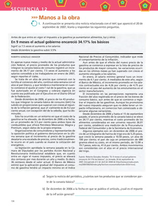 130
secuencia 12
Manos a la obra
I.	 A continuación se presenta otra noticia relacionada con el INPC que apareció el 20 de
septiembre de 2007; léanla y respondan las siguientes preguntas.
roberto gonzález amador
En apenas nueve meses y medio de la actual administra-
ción federal, el precio promedio de los productos que
integran la canasta básica de consumo registró un incre-
mento de 34.17 por ciento, 7.5 veces el aumento a los
salarios concedido a los trabajadores en enero de 2007,
según reportes oficiales.
Se trata de un alza de precios que comenzó con la
tortilla al comienzo del año, continuó esta semana con el
alza al pan blanco, y que tenderá a mantenerse en cuan-
to comience el ajuste al costo final de la gasolina, que ya
fue autorizado en el Congreso y cobrará vigencia en
cuanto sea publicado por el Ejecutivo en el Diario Oficial
de la Federación.
Desde diciembre de 2006, el precio de los 43 produc-
tos que integran la canasta básica de consumo (INPC) ha
subido en proporciones que superan con creces al repun-
te de la inflación general, que oficialmente es de 4.2 por
ciento anual, con excepción del de la cebolla, que ha dis-
minuido.
Esto ha ocurrido en un entorno en que el costo de la
gasolina se ha elevado, de diciembre de 2006 a la fecha,
en un promedio de 3.5 por ciento para ambos tipos de
combustibles que ofrece Petróleos Mexicanos: Magna y
Premium, según datos de la propia empresa.
Organizaciones de consumidores y representantes de
la oposición política al gobierno denunciaron en la últi-
ma semana que el incremento al precio de la gasolina
desataría una escalada de precios, como tradicionalmen-
te ocurre en el país cuando se mueve la cotización del
energético.
La legislación aprobada la semana pasada en la Cá-
mara de Diputados por los partidos Acción Nacional y
Revolucionario Institucional establece que, en cuanto
entre en vigor el nuevo impuesto, el precio se elevará
dos centavos por mes durante un año y medio. Es decir,
36 centavos desde el valor actual. El Banco de México
estimó que la aplicación gradual del impuesto al consu-
mo de gasolina tendrá un impacto mínimo en el Indice
Nacional de Precios al Consumidor, indicador que mide
el comportamiento de la inflación.
Aun antes de que el efecto del nuevo precio de la
gasolina se comience a expresar en la lista de precios de
los productos de mayor consumo, las variaciones ocurri-
das en los últimos meses ya han superado con creces el
aumento otorgado a los salarios.
En enero, el salario mínimo general tuvo un incre-
mento de 4.1 por ciento. A mediados de este año, según
el Banco de México, el incremento promedio en los sala-
rios contractuales era de 4.26 por ciento y de 4.75 por
ciento en el caso del aumento de los emolumentos en el
sector manufacturero.
El incremento en las percepciones representa una
fracción del alza registrada en el precio de los bienes de
consumo básico, aun antes de que se comience a regis-
trar el impacto de las gasolinas. Aunque los promotores
del nuevo impuesto aseguran que no debe tener un im-
pacto inflacionario, en comercios han comenzado a ob-
servarse algunas variaciones.
Desde diciembre de 2006 y hasta el 15 de septiembre
pasado, el precio promedio de la canasta básica se elevó
en 34.17 por ciento, mientras el costo promedio de los
alimentos considerados en ese universo repuntó 36.01
por ciento, estableció una medición de la Procuraduría
Federal del Consumidor y de la Secretaría de Economía.
Algunos ejemplos son: en diciembre de 2006 el pre-
cio de un kilogramo de harina de trigo era de 5.25 pesos,
que creció la semana pasada a 10.50 pesos, un alza de
100 por ciento; el pan de caja en presentación de 680
gramos elevó su costo, en el mismo periodo, de 13.90 a
19.7 pesos, esto es, 41.6 por ciento. Ambos movimientos
son consistentes con el alza en el precio internacional
del trigo.
Fuente: Roberto González Amador. “En 9 meses el actual gobierno
encareció 34.17% los básicos”, La Jornada, 20 de septiembre de
2007, [recuperado el 2 de abril de 2008 de http://www.jornada.unam.
mx/2007/09/20/index.php?section=economiaarticle=033n1eco].
Antes de que entre en vigor el impuesto a la gasolina ya aumentaron alimentos, luz y otros
En 9 meses el actual gobierno encareció 34.17% los básicos
Significa 7.5 veces el aumento a los salarios
Desde diciembre la gasolina subió 3.5%
a)	 Según la noticia del periódico, ¿cuántos son los productos que se consideran par-
te de la canasta básica?
b)	 De diciembre de 2006 a la fecha en que se publica el artículo, ¿cuál es el repunte
de la inflación general?
MAT3 B2 S12.indd 130 6/20/08 5:02:43 PM
 