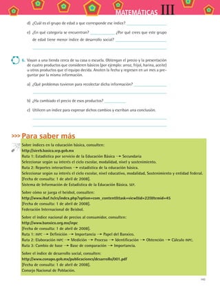 143
MATEMÁTICAS III
d)	 ¿Cuál es el grupo de edad a que corresponde ese índice?
e)	 ¿En qué categoría se encuentran? ¿Por qué crees que este grupo
de edad tiene menor índice de desarrollo social?
6.	 Vayan a una tienda cerca de su casa o escuela. Obtengan el precio y la presentación
de cuatro productos que consideren básicos (por ejemplo: arroz, fríjol, harina, aceite)
u otros productos que el equipo decida. Anoten la fecha y regresen en un mes a pre-
guntar por la misma información.
a)	 ¿Qué problemas tuvieron para recolectar dicha información?
	
b)	 ¿Ha cambiado el precio de esos productos?
c)	 Utilicen un índice para expresar dichos cambios y escriban una conclusión.
	
	
Para saber más
Sobre índices en la educación básica, consulten:
http://sieeb.basica.sep.gob.mx
Ruta 1: Estadística por servicio de la Educación Básica Secundaria
Seleccionar según su interés el ciclo escolar, modalidad, nivel y sostenimiento.
Ruta 2: Reportes interactivos estadística de la educación básica.
Seleccionar según su interés el ciclo escolar, nivel educativo, modalidad, Sostenimiento y entidad federal.
[Fecha de consulta: 1 de abril de 2008].
Sistema de Información de Estadística de la Educación Básica. SEP.
Sobre cómo se juega el beisbol, consulten:
http://www.ibaf.tv/es/index.php?option=com_contenttask=viewid=22Itemid=45
[Fecha de consulta: 1 de abril de 2008].
Federación Internacional de Beisbol.
Sobre el índice nacional de precios al consumidor, consulten:
http://www.banxico.org.mx/inpc
[Fecha de consulta: 1 de abril de 2008].
Ruta 1: INPC Definición Importancia Papel del Banxico.
Ruta 2: Elaboración INPC Medición Proceso Identificación Obtención Cálculo INPC.
Ruta 3: Cambio de base Base de comparación Importancia.
Sobre el índice de desarrollo social, consulten:
http://www.conapo.gob.mx/publicaciones/desarrollo/001.pdf
[Fecha de consulta: 1 de abril de 2008].
Consejo Nacional de Población.
MAT3 B2 S12.indd 143 6/20/08 5:02:52 PM
 