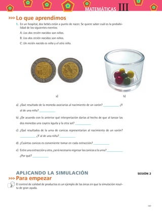 147
MATEMÁTICAS III
Lo que aprendimos
1.	 En	un	hospital,	dos	bebés	están	a	punto	de	nacer.	Se	quiere	saber	cuál	es	la	probabi-
lidad	de	los	siguientes	eventos:
A: Los dos recién nacidos son niñas.
B: Los dos recién nacidos son niños.
C: Un recién nacido es niña y el otro niño.
a) b)
a)	 ¿Qué	resultado	de	la	moneda	asociarías	al	nacimiento	de	un	varón?	 	¿Y	
al	de	una	niña?	
b)	 ¿De	acuerdo	con	lo	anterior	qué	interpretación	darías	al	hecho	de	que	al	lanzar	las	
dos	monedas	una	cayera	águila	y	la	otra	sol?	
c)	 ¿Qué	resultados	de	la	urna	de	canicas	representarían	al	nacimiento	de	un	varón?	
	¿Y	al	de	una	niña?	
d)	 ¿Cuántas	canicas	es	conveniente	tomar	en	cada	extracción?	
e)	 Entre	una	extracción	y	otra,	¿será	necesario	regresar	las	canicas	a	la	urna?	
¿Por	qué?	
APLICANDO LA SIMULACIÓN
Para empezar
El	control	de	calidad	de	productos	es	un	ejemplo	de	las	áreas	en	que	la	simulación	resul-
ta	de	gran	ayuda.
SeSIÓN 2
MAT3 B2 S13.indd 147 6/20/08 5:03:21 PM
 