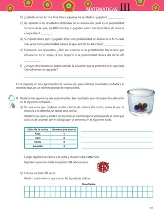 153
MATEMÁTICAS III
b)	 ¿Cuántas	series	de	tres	tiros	libres	seguidos	ha	acertado	el	jugador?	
c)	 De	acuerdo	a	los	resultados	obtenidos	en	su	simulación	¿cuál	es	la	probabilidad	
frecuencial	de	que,	en	200	intentos,	el	jugador	anote	tres	tiros	libres	de	manera	
consecutiva?	
d)	 Si	consideramos	que	el	jugador	tiene	una	probabilidad	de	anotar	de	0.5	en	cada	
tiro,	¿cuál	es	la	probabilidad	clásica	de	que	acierte	los	tres	tiros?	
e)	 Comparen	sus	respuestas.	¿Qué	tan	cercana	es	la	probabilidad	frecuencial	que	
obtuvieron	en	el	inciso	c)	con	respecto	a	la	probabilidad	clásica	del	inciso	d)?	
f)	 ¿De	qué	otra	manera	se	podría	simular	la	situación	que	se	presenta	en	el	apartado	
Consideremos lo siguiente?
	
En	la	mayoría	de	los	experimentos	de	simulación,	para	obtener	resultados	confiables	se	
necesita	realizar	un	número	grande	de	repeticiones.
ii.	 Realicen	los	siguientes	dos	experimentos.	Los	resultados	que	obtengan	los	utilizarán	
en	la	siguiente	actividad.
a)	 De	una	urna	que	contiene	cuatro	canicas	de	colores	diferentes,	como	la	que	se	
muestra	a	la	derecha,	se	extrae	una	canica:
	 Observen	su	color	y	anoten	en	las	líneas	el	número	que	le	corresponde	al	color	que	
sacaste,	de	acuerdo	con	el	código	que	se	presenta	en	la	siguiente	tabla.
Color de la canica Número que anotas
Rojo 1
Azul 2
Verde 3
Amarillo 4
	 Luego,	regresen	la	canica	a	la	urna	y	realicen	otra	extracción.
	 Repitan	el	proceso	hasta	completar	50	extracciones.
b)	 Lancen	un	dado	50	veces.	
	 Anoten	cada	número	que	cae	en	las	siguientes	celdas.
Resultados
MAT3 B2 S13.indd 153 6/20/08 5:03:28 PM
 