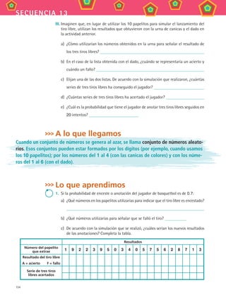 154
secuencia 13
III.	Imaginen que, en lugar de utilizar los 10 papelitos para simular el lanzamiento del
tiro libre, utilizan los resultados que obtuvieron con la urna de canicas y el dado en
la actividad anterior.
a)	 ¿Cómo utilizarían los números obtenidos en la urna para señalar el resultado de
los tres tiros libres?
b)	 En el caso de la lista obtenida con el dado, ¿cuándo se representaría un acierto y
cuándo un fallo?
c)	 Elijan una de las dos listas. De acuerdo con la simulación que realizaron, ¿cuántas
series de tres tiros libres ha conseguido el jugador?
d)	 ¿Cuántas series de tres tiros libres ha acertado el jugador?
e)	 ¿Cuál es la probabilidad que tiene el jugador de anotar tres tiros libres seguidos en
20 intentos?
A lo que llegamos
Cuando un conjunto de números se genera al azar, se llama conjunto de números aleato-
rios. Esos conjuntos pueden estar formados por los dígitos (por ejemplo, cuando usamos
los 10 papelitos); por los números del 1 al 4 (con las canicas de colores) y con los núme-
ros del 1 al 6 (con el dado).
Lo que aprendimos
1.	 Si la probabilidad de enceste o anotación del jugador de basquetbol es de 0.7:
a)	 ¿Qué números en los papelitos utilizarías para indicar que el tiro libre es encestado?
b)	 ¿Qué números utilizarías para señalar que se falló el tiro?
c)	 De acuerdo con la simulación que se realizó, ¿cuáles serían los nuevos resultados
de las anotaciones? Completa la tabla.
Resultados
Número del papelito
que extrae 1 9 2 2 3 9 5 0 3 4 0 5 7 5 6 2 8 7 1 3
Resultado del tiro libre
A = acierto   F = fallo
Serie de tres tiros
libres acertados
MAT3 B2 S13.indd 154 6/20/08 5:03:29 PM
 
