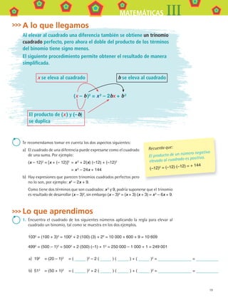 19
MATEMÁTICAS III
A lo que llegamos
Al elevar al cuadrado una diferencia también se obtiene un trinomio
cuadrado perfecto, pero ahora el doble del producto de los términos
del binomio tiene signo menos.
El siguiente procedimiento permite obtener el resultado de manera
simplificada.
(x – b)2
= x2
– 2bx + b2
x se eleva al cuadrado b se eleva al cuadrado
El producto de (x) y (–b)
se duplica
Te	recomendamos	tomar	en	cuenta	los	dos	aspectos	siguientes:
a)	 El	cuadrado	de	una	diferencia	puede	expresarse	como	el	cuadrado	
de	una	suma.	Por	ejemplo:
(x – 12)2 = [x + (– 12)]2 = x2 + 2(x) (–12) + (–12)2
= x2
– 24x + 144
b)	 Hay	expresiones	que	parecen	trinomios	cuadrados	perfectos	pero	
no	lo	son,	por	ejemplo:	x2
– 2x + 9.
Como	tiene	dos	términos	que	son	cuadrados:	x2	y	9,	podría	suponerse	que	el	trinomio	
es	resultado	de	desarrollar	(x – 3)2,	sin	embargo	(x – 3)2 = (x + 3) (x + 3) = x2 – 6x + 9.
Lo que aprendimos
1.	 Encuentra	el	cuadrado	de	los	siguientes	números	aplicando	la	regla	para	elevar	al	
cuadrado	un	binomio,	tal	como	se	muestra	en	los	dos	ejemplos.
1032
= (100 + 3)2
= 1002
+ 2 (100) (3) + 22
= 10 000 + 600 + 9 = 10 609
4992
= (500 – 1)2
= 5002
+ 2 (500) (–1) + 12
= 250 000 – 1 000 + 1 = 249 001
a)	 192 = (20 – 1)2 = ( )2 – 2 ( ) ( ) + ( )2 = =
b)	 512 = (50 + 1)2 = ( )2 + 2 ( ) ( ) + ( )2 = =
Recuerda que:
El producto de un número negativo
elevado al cuadrado es positivo.
(–12)2 = (–12) (–12) = + 144
MAT3 B1 S01.indd 19 6/20/08 4:57:12 PM
 