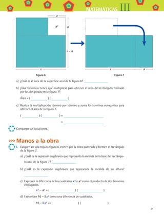 21
MATEMÁTICAS III
a)	 ¿Cuál es el área de la superficie azul de la figura 6?
b)	 ¿Qué binomios tienes que multiplicar para obtener el área del rectángulo formado
por las dos piezas en la figura 7?
	 Área = ( ) ( )
c)	 Realiza la multiplicación término por término y suma los términos semejantes para
obtener el área de la figura 7.
( ) ( )	=
	 =
Comparen sus soluciones.
Manos a la obra
I.	 Calquen en una hoja la figura 6, corten por la línea punteada y formen el rectángulo
de la figura 7.
a)	 ¿Cuál es la expresión algebraica que representa la medida de la base del rectángu-
lo azul de la figura 7?
b)	 ¿Cuál es la expresión algebraica que representa la medida de su altura?
c)	 Expresen la diferencia de los cuadrados x 2 y a 2 como el producto de dos binomios
conjugados.
x 2 – a 2 = ( ) ( )
d)	 Factoricen 16 – 9x 2
como una diferencia de cuadrados.
16 – 9x 2 = (          ) (          )
x – a
x
a
aa 2
Figura 6
x
Figura 7
a
MAT3 B1 S01.indd 21 6/20/08 4:57:14 PM
 