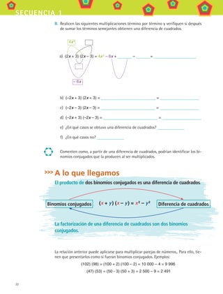22
secuencia 1
II.	 Realicen las siguientes multiplicaciones término por término y verifiquen si después
de sumar los términos semejantes obtienen una diferencia de cuadrados.
	 4x 2
a)	 (2x + 3) (2x – 3) = 4x 2
– 6x + – =
	 – 6x
b)	 (–2x + 3) (2x + 3) = =
c)	 (–2x – 3) (2x – 3) = =
d)	 (–2x + 3) (–2x – 3) = =
e)	 ¿En qué casos se obtuvo una diferencia de cuadrados?
f)	 ¿En qué casos no?
Comenten como, a partir de una diferencia de cuadrados, podrían identificar los bi-
nomios conjugados que la producen al ser multiplicados.
A lo que llegamos
El producto de dos binomios conjugados es una diferencia de cuadrados.
(x + y ) (x – y ) = x 2
– y 2
Binomios conjugados Diferencia de cuadrados
La factorización de una diferencia de cuadrados son dos binomios
conjugados.
La relación anterior puede aplicarse para multiplicar parejas de números,. Para ello, tie-
nen que presentarlos como si fueran binomios conjugados. Ejemplos:
(102) (98) = (100 + 2) (100 – 2) = 10 000 – 4 = 9 996
(47) (53) = (50 - 3) (50 + 3) = 2 500 – 9 = 2 491
MAT3 B1 S01.indd 22 6/20/08 4:57:15 PM
 