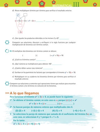 27
MATEMÁTICAS III
d)	 Ahora multipliquen término por término para verificar el resultado anterior.
	 x 2
(x + 5) (x – 2) = x 2 – 2x + – =
	 – 2x
e)	 ¿Son iguales los productos obtenidos en los incisos c) y d)?
Comparen sus soluciones, discutan y verifiquen si la regla funciona par cualquier
multiplicación de binomios con término común.
III.	Al multiplicar dos binomios con término común se obtuvo:
(        ) (        ) = y 2
+ 10y + 16
a)	 ¿Cuál es el término común?
b)	 ¿Qué números se multiplicaron para obtener 16?
c)	 ¿Cuánto deben sumar esos números?
d)	 Escriban en los paréntesis los factores que correspondan al trinomio y 2
 + 10y + 16.
e)	 Multipliquen en su cuaderno los binomios término por término para verificar el
resultado anterior.
Comparen sus soluciones y comenten qué operaciones tienen que realizar para encontrar
el término común y los términos no comunes de los binomios.
A lo que llegamos
Para factorizar el trinomio x 2 + 5x + 4, se puede hacer lo siguiente:
1º.	 Se obtiene el término común; en este caso es x, porque (x ) (x ) = x 2
x 2 + 5x + 4 = (x + ) (x + )
2º.	 Se buscan parejas de números enteros que multiplicados den 4.
(2) (2) = 4 (–2) (–2) = 4 (4) (1) = 4 (–4) (–1) = 4
3.	 Se selecciona la pareja de números que sumada dé el coeficiente del término 5x; en
este caso, se seleccionan 4 y 1 porque 4 + 1 = 5.
	 Por lo tanto:
	 x 2 + 5x + 4 = (x + 4) (x + 1)
MAT3 B1 S01.indd 27 6/20/08 4:57:19 PM
 