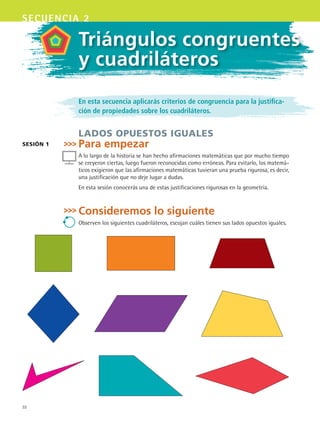 32
secuencia 2
En esta secuencia aplicarás criterios de congruencia para la justifica-
ción de propiedades sobre los cuadriláteros.
lados opuestos iguales
Para empezar
A lo largo de la historia se han hecho afirmaciones matemáticas que por mucho tiempo
se creyeron ciertas, luego fueron reconocidas como erróneas. Para evitarlo, los matemá-
ticos exigieron que las afirmaciones matemáticas tuvieran una prueba rigurosa, es decir,
una justificación que no deje lugar a dudas.
En esta sesión conocerás una de estas justificaciones rigurosas en la geometría.
Consideremos lo siguiente
Observen los siguientes cuadriláteros, escojan cuáles tienen sus lados opuestos iguales.
sesión 1
Triángulos congruentes
y cuadriláteros
MAT3 B1 S02.indd 32 6/20/08 4:57:45 PM
 