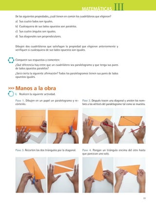 33
IIIMATEMÁTICAS
De las siguientes propiedades, ¿cuál tienen en común los cuadriláteros que eligieron?
a) Sus cuatro lados son iguales.
b) Cualesquiera de sus lados opuestos son paralelos.
c) Sus cuatro ángulos son iguales.
d) Sus diagonales son perpendiculares.
Dibujen dos cuadriláteros que satisfagan la propiedad que eligieron anteriormente y
verifiquen si cualesquiera de sus lados opuestos son iguales.
Comparen sus respuestas y comenten:
¿Qué diferencia hay entre que un cuadrilátero sea paralelogramo y que tenga sus pares
de lados opuestos paralelos?
¿Será cierta la siguiente afirmación? Todos los paralelogramos tienen sus pares de lados
opuestos iguales.
Manos a la obra
i. Realicen la siguiente actividad.
Paso 1. Dibujen en un papel un paralelogramo y re-
córtenlo.
Paso 2. Después tracen una diagonal y anoten los nom-
bres a los vértices del paralelogramo tal como se muestra.
Paso 3. Recorten los dos triángulos por la diagonal. Paso 4. Pongan un triángulo encima del otro hasta
que parezcan uno solo.
MAT3 B1 S02.indd 33 6/20/08 4:58:10 PM
 
