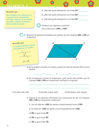 34
secuencia 2
a) ¿Qué lado quedó sobrepuesto con el lado aB?
b) ¿Qué lado quedó sobrepuesto con el lado BD?
c) ¿Qué lado quedó sobrepuesto con el lado Da?
Comparen sus respuestas y comenten:
¿Son congruentes aBD y cDB?
ii. Resuelvan las siguientes actividades para justificar que los triángulos aBD y cDB son
congruentes.
a) De los ángulos marcados en la figura, ¿cuáles son alternos internos? (Por lo tanto
iguales).
= y =
b) De los siguientes criterios de congruencia, ¿cuál usarían para justificar que los
triángulos aBD y cDB son congruentes? Justifiquen su respuesta.
i) LLL (lado, lado, lado) ii) LAL (lado, ángulo, lado) iii) ALA (ángulo, lado, ángulo)
c) Algunas de las siguientes afirmaciones son consecuencia de que los triángulos
aBD y cDB son congruentes, ¿cuáles son?
i) Los tres lados del aBD son iguales y respectivamente los del cBD.
ii) Los lados del aBD son iguales a los correspondientes del cDB.
iii) BD es igual al lado cB.
iv) aD es igual al lado Bc.
v) aB es igual al lado cB.
a) De los ángulos marcados en la figura, ¿cuáles son alternos internos? (Por lo tanto
Recuerden que:
Los ángulos alternos internos
entre paralelas son iguales.
1 = 2
1
2
a D
cB
x
a y
cz
w
Recuerden que:
Dos triángulos son congruentes si
se pueden hacer corresponder
sus lados y ángulos de tal manera
que lados y ángulos correspon-
dientes midan lo mismo.
MAT3 B1 S02.indd 34 6/20/08 4:58:11 PM
 
