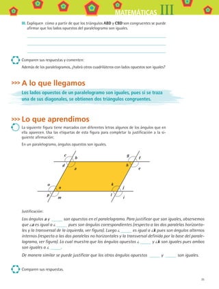35
MATEMÁTICAS III
III.	Expliquen cómo a partir de que los triángulos ABD y CBD son congruentes se puede
afirmar que los lados opuestos del paralelogramo son iguales.
Comparen sus respuestas y comenten:
Además de los paralelogramos, ¿habrá otros cuadriláteros con lados opuestos son iguales?
A lo que llegamos
Los lados opuestos de un paralelogramo son iguales, pues si se traza
una de sus diagonales, se obtienen dos triángulos congruentes.
Lo que aprendimos
La siguiente figura tiene marcados con diferentes letras algunos de los ángulos que en
ella aparecen. Usa las etiquetas de esta figura para completar la justificación a la si-
guiente afirmación:
En un paralelogramo, ángulos opuestos son iguales.
a
b
c
d
e
f
g
h
m
n
o
p
i
j
k
l
Justificación:
Los ángulos a y son opuestos en el paralelogramo. Para justificar que son iguales, observemos
que a es igual a pues son ángulos correspondientes (respecto a las dos paralelas horizonta-
les y la transversal de la izquierda, ver figura). Luego es igual a k pues son ángulos alternos
internos (respecto a las dos paralelas no horizontales y la transversal definida por la base del parale-
logramo, ver figura). Lo cual muestra que los ángulos opuestos y k son iguales pues ambos
son iguales a .
De manera similar se puede justificar que los otros ángulos opuestos y   son iguales.
Comparen sus respuestas.
MAT3 B1 S02.indd 35 6/20/08 4:58:12 PM
 