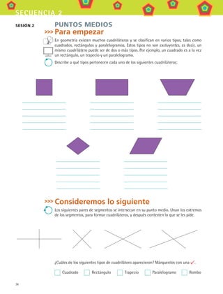 36
secuencia 2
PUNTOS MEDIOS
Para empezar
En geometría existen muchos cuadriláteros y se clasifican en varios tipos, tales como
cuadrados, rectángulos y paralelogramos. Estos tipos no son excluyentes, es decir, un
mismo cuadrilátero puede ser de dos o más tipos. Por ejemplo, un cuadrado es a la vez
un rectángulo, un trapecio y un paralelogramo.
Describe a qué tipos pertenecen cada uno de los siguientes cuadriláteros:
Consideremos lo siguiente
Los siguientes pares de segmentos se intersecan en su punto medio. Unan los extremos
de los segmentos, para formar cuadriláteros, y después contesten lo que se les pide.
¿Cuáles de los siguientes tipos de cuadrilátero aparecieron? Márquenlos con una .
  Cuadrado	   Rectángulo	   Trapecio	   Paralelogramo	   Rombo
sesión 2
MAT3 B1 S02.indd 36 6/20/08 4:58:13 PM
 