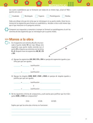 37
MATEMÁTICAS III
Los cuatro cuadriláteros que se formaron son todos de un mismo tipo. ¿Cuál es? Már-
quenlo con una .
  Cuadrado	   Rectángulo	   Trapecio	   Paralelogramo	   Rombo
Cada uno dibuje otro par de rectas que se intersequen en su punto medio. Unan los ex-
tremos de los segmentos para formar un cuadrilátero y decidan si éste es del mismo tipo
que el que marcaron en la pregunta anterior.
Comparen sus respuestas y comenten si siempre se formará un paralelogramo al unir los
extremos de dos segmentos que se intersequen por su punto medio.
Manos a la obra
I.	 En el segmento con extremos A y C se ha mar-
cado el punto medio M con rojo. Dibuja otro
segmento cuyo punto medio coincida con el
punto M y etiqueta sus extremos con las letras
B y D. Después traza los segmentos AB, BC, CD
y DA.
a)	 Agrupa los segmentos AM, BM, CM y DM en parejas de segmentos iguales y jus-
tifica por qué son iguales.
= . Justificación:
y
= . Justificación:
b)	 Agrupa los ángulos AMB, BMC, CMD y DMA en parejas de ángulos iguales y
justifica por qué son iguales.
= . Justificación:
y
= . Justificación:
II.	 De los siguientes criterios de congruencia, ¿cuál usarías para justificar que los trián-
gulos AMB y CMD son congruentes?
i) LLL      ii) LAL      iii) ALA
Explica por qué los otros dos criterios no funcionan:
A
M
C
MAT3 B1 S02.indd 37 6/20/08 4:58:13 PM
 