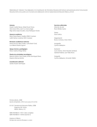 Matemáticas III. Volumen I fue elaborado en la Coordinación de Informática Educativa del Instituto Latinoamericano de la Comunicación
Educativa (ILCE), de acuerdo con el convenio de colaboración entre la Subsecretaría de Educación Básica y el ILCE.
Autores
Araceli Castillo Macías, Rafael Durán Ponce,
Silvia García Peña, José Cruz García Zagal,
Olga Leticia López Escudero, Jesús Rodríguez Viorato
Asesoría académica
María Teresa Rojano Ceballos (DME-Cinvestav)
Judith Kalman Landman (DIE-Cinvestav)
Revisores académicos externos
David Francisco Block Sevilla, Carlos Bosch Giral,
Luis Alberto Briseño Aguirre
Apoyo técnico y pedagógico
María Catalina Ortega Núñez
Diseño de actividades tecnológicas
Mauricio Héctor Cano Pineda, Emilio Domínguez Bravo,
Deyanira Monroy Zariñán
Coordinación editorial
Sandra Hussein Domínguez
Primera edición, 2008
Quinta reimpresión, 2012 (ciclo escolar 2013-2014)
D.R. ©	 Secretaría de Educación Pública, 2008
	 Argentina 28, Centro,
	 06020, México, D.F.
ISBN 978-968-01-1703-1 (obra completa)
ISBN 978-968-01-1704-8 (volumen I)
Impreso en México
Distribución gratuita-Prohibida su venta
Servicios editoriales
Dirección de arte
Rocío Mireles Gavito
Diseño
Zona Gráﬁca
Diagramación
Bruno Contreras, Víctor Vilchis
Iconografía
Cynthia Valdespino
Ilustración
Curro Gómez, Víctor Eduardo Sandoval,
Gabriela Podestá, Juan Pablo Romo
Fotografía
Cynthia Valdespino, Fernando Villafán
LPA-MATE-3-V1-LEGAL-12-13.indd 2 12/06/12 14:00
 