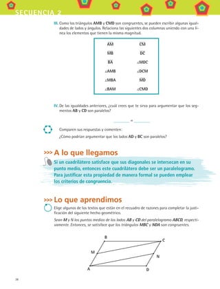 38
secuencia 2
III.	Como los triángulos AMB y CMD son congruentes, se pueden escribir algunas igual-
dades de lados y ángulos. Relaciona las siguientes dos columnas uniendo con una lí-
nea los elementos que tienen la misma magnitud.
AM
MB
BA
AMB
MBA
BAM
CM
DC
MDC
DCM
MD
CMD
IV.	De las igualdades anteriores, ¿cuál crees que te sirva para argumentar que los seg-
mentos AB y CD son paralelos?
=
Comparen sus respuestas y comenten:
¿Cómo podrían argumentar que los lados AD y BC son paralelos?
A lo que llegamos
Si un cuadrilátero satisface que sus diagonales se intersecan en su
punto medio, entonces este cuadrilátero debe ser un paralelogramo.
Para justificar esta propiedad de manera formal se pueden emplear
los criterios de congruencia.
Lo que aprendimos
Elige algunos de los textos que están en el recuadro de razones para completar la justi-
ficación del siguiente hecho geométrico.
Sean M y N los puntos medios de los lados AB y CD del paralelogramo ABCD, respecti-
vamente. Entonces, se satisface que los triángulos MBC y NDA son congruentes.
B
M
C
D
N
A
MAT3 B1 S02.indd 38 6/20/08 4:58:14 PM
 