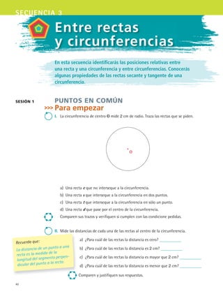 40
secuencia 3
Entre rectas
y circunferencias
En esta secuencia identificarás las posiciones relativas entre
una recta y una circunferencia y entre circunferencias. Conocerás
algunas propiedades de las rectas secante y tangente de una
circunferencia.
Puntos en común
Para empezar
i.	 La	circunferencia	de	centro	O	mide	2	cm	de	radio.	Traza	las	rectas	que	se	piden.
a)	 Una	recta	e	que	no	interseque	a	la	circunferencia.
b)	 Una	recta	s	que	interseque	a	la	circunferencia	en	dos	puntos.
c)	 Una	recta	t	que	interseque	a	la	circunferencia	en	sólo	un	punto.
d)	 Una	recta	d	que	pase	por	el	centro	de	la	circunferencia.
Comparen	sus	trazos	y	verifiquen	si	cumplen	con	las	condicione	pedidas.
ii.	 Mide	las	distancias	de	cada	una	de	las	rectas	al	centro	de	la	circunferencia.
a)	 ¿Para	cuál	de	las	rectas	la	distancia	es	cero?	
b)	 ¿Para	cuál	de	las	rectas	la	distancia	es	2	cm?	
c)	 ¿Para	cuál	de	las	rectas	la	distancia	es	mayor	que	2	cm?	
d)	 ¿Para	cuál	de	las	rectas	la	distancia	es	menor	que	2	cm?	
Comparen	y	justifiquen	sus	respuestas.
sesión 1
Recuerda que:
La distancia de un punto a una
recta es la medida de la
longitud del segmento perpen-
dicular del punto a la recta.
O
MAT3 B1 S03.indd 40 6/20/08 4:58:33 PM
 