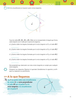 43
MATEMÁTICAS III
III.	En la circunferencia se trazaron cuatro rectas tangentes.
O
T1T4
T2
T3
Traza los radios OT1, OT2 , OT3 y OT4 . Mide con tu transportador el ángulo que forma
cada tangente con el radio por el punto de tangencia.
a)	 ¿Cuánto miden los ángulos formados por la recta tangente en T1 y el radio OT1?
b)	 ¿Cuánto miden los ángulos formados por la recta tangente en T2 y el radio OT2?
c)	 ¿Cuánto miden los ángulos formados por la recta tangente en T3 y el radio OT3?
d)	 ¿Cuánto miden los ángulos formados por la recta tangente en T4 y el radio OT4?
Esta propiedad que observaste con estas rectas tangentes se cumple para cualquier
recta tangente.
Comparen sus respuestas. Regresen al apartado Consideremos lo siguiente y verifi-
quen su respuesta y su justificación.
A lo que llegamos
Sea T un punto sobre una circunferencia
de centro O. La recta perpendicular
al radio OT por el punto T es la
recta tangente a la circunferencia
por el punto T.
T
O
MAT3 B1 S03.indd 43 6/20/08 4:58:35 PM
 