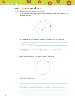 44
secuencia 3
Lo que aprendimos
1.	 En la circunferencia se trazó la secante TP.
La recta secante se fija en el punto T y se gira de manera que el punto de corte P se
vaya acercando a T.
O
P
T
P
P P
P
a)	 ¿Qué pasa con la recta secante cuando el punto P coincide con el punto T?
Justifica tu respuesta.
b)	 ¿Qué pasa con la medida del ángulo entre el radio y la recta secante?
2.	 Traza una recta tangente a la circunferencia por el punto M.
O
M
Describe tu procedimiento.
Justifica que la recta que obtuviste con ese procedimiento es una recta tangente.
MAT3 B1 S03.indd 44 6/20/08 4:58:36 PM
 