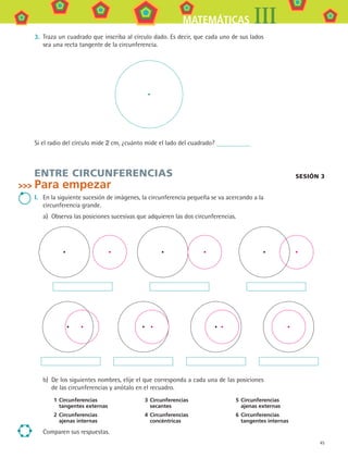 45
MATEMÁTICAS III
3.	 Traza un cuadrado que inscriba al círculo dado. Es decir, que cada uno de sus lados
sea una recta tangente de la circunferencia.
Si el radio del círculo mide 2 cm, ¿cuánto mide el lado del cuadrado?
ENTRE CIRCUNFERENCIAS
Para empezar
I.	 En la siguiente sucesión de imágenes, la circunferencia pequeña se va acercando a la
circunferencia grande.
a)	 Observa las posiciones sucesivas que adquieren las dos circunferencias.
b)	 De los siguientes nombres, elije el que corresponda a cada una de las posiciones
de las circunferencias y anótalo en el recuadro.
1	Circunferencias
tangentes externas
3	Circunferencias
secantes
5	Circunferencias
ajenas externas
2	Circunferencias
ajenas internas
4	Circunferencias
concéntricas
6	Circunferencias
tangentes internas
Comparen sus respuestas.
sesión 3
MAT3 B1 S03.indd 45 6/20/08 4:58:36 PM
 