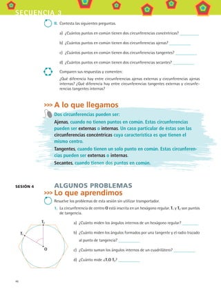 46
secuencia 3
II.	 Contesta las siguientes preguntas.
a)	 ¿Cuántos puntos en común tienen dos circunferencias concéntricas?
b)	 ¿Cuántos puntos en común tienen dos circunferencias ajenas?
c)	 ¿Cuántos puntos en común tienen dos circunferencias tangentes?
d)	 ¿Cuántos puntos en común tienen dos circunferencias secantes?
Comparen sus respuestas y comenten:
¿Qué diferencia hay entre circunferencias ajenas externas y circunferencias ajenas
internas? ¿Qué diferencia hay entre circunferencias tangentes externas y circunfe-
rencias tangentes internas?
A lo que llegamos
Dos circunferencias pueden ser:
Ajenas, cuando no tienen puntos en común. Estas circunferencias
pueden ser externas o internas. Un caso particular de éstas son las
circunferencias concéntricas cuya característica es que tienen el
mismo centro.
Tangentes, cuando tienen un solo punto en común. Estas circunferen-
cias pueden ser externas o internas.
Secantes, cuando tienen dos puntos en común.
algunos problemas
Lo que aprendimos
Resuelve los problemas de esta sesión sin utilizar transportador.
1.	 La circunferencia de centro O está inscrita en un hexágono regular. T1 y T2 son puntos
de tangencia.
a)	 ¿Cuánto miden los ángulos internos de un hexágono regular?
b)	 ¿Cuánto miden los ángulos formados por una tangente y el radio trazado
al punto de tangencia?
c)	 ¿Cuánto suman los ángulos internos de un cuadrilátero?
d)	 ¿Cuánto mide T1O T2?
sesión 4
O
T1
T2
MAT3 B1 S03.indd 46 6/20/08 4:58:37 PM
 
