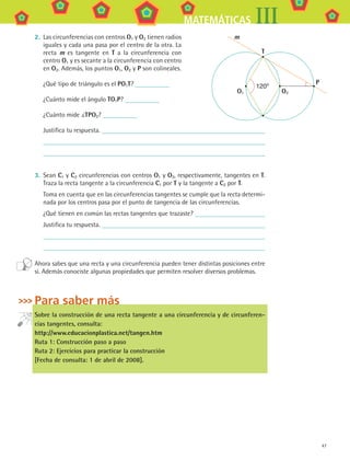 47
MATEMÁTICAS III
2.	 Las circunferencias con centros O1 y O2 tienen radios
iguales y cada una pasa por el centro de la otra. La
recta m es tangente en T a la circunferencia con
centro O1 y es secante a la circunferencia con centro
en O2. Además, los puntos O1, O2 y P son colineales.
¿Qué tipo de triángulo es el PO1T?
¿Cuánto mide el ángulo TO1P?
¿Cuánto mide TPO2?
Justifica tu respuesta.
3.	 Sean C1 y C2 circunferencias con centros O1 y O2, respectivamente, tangentes en T.
Traza la recta tangente a la circunferencia C1 por T y la tangente a C2 por T.
	 Toma en cuenta que en las circunferencias tangentes se cumple que la recta determi-
nada por los centros pasa por el punto de tangencia de las circunferencias.
	 ¿Qué tienen en común las rectas tangentes que trazaste?
Justifica tu respuesta.
Ahora sabes que una recta y una circunferencia pueden tener distintas posiciones entre
sí. Además conociste algunas propiedades que permiten resolver diversos problemas.
Para saber más
Sobre la construcción de una recta tangente a una circunferencia y de circunferen-
cias tangentes, consulta:
http://www.educacionplastica.net/tangen.htm
Ruta 1: Construcción paso a paso
Ruta 2: Ejercicios para practicar la construcción
[Fecha de consulta: 1 de abril de 2008].
O1
T
P
O2
m
120º
MAT3 B1 S03.indd 47 6/20/08 4:58:38 PM
 