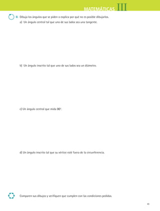 49
IIIMATEMÁTICAS
ii. Dibuja los ángulos que se piden o explica por qué no es posible dibujarlos.
a) Un ángulo central tal que uno de sus lados sea una tangente.
b) Un ángulo inscrito tal que uno de sus lados sea un diámetro.
c) Un ángulo central que mida 90°.
d) Un ángulo inscrito tal que su vértice esté fuera de la circunferencia.
Comparen sus dibujos y verifiquen que cumplen con las condiciones pedidas.
MAT3 B1 S04.indd 49 6/20/08 4:58:58 PM
 