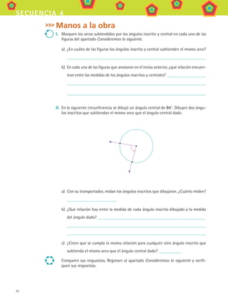 52
secuencia 4
Manos a la obra
I.	 Marquen los arcos subtendidos por los ángulos inscrito y central en cada uno de las
figuras del apartado Consideremos lo siguiente.
a)	 ¿En cuáles de las figuras los ángulos inscrito y central subtienden el mismo arco?
b)	 En cada una de las figuras que anotaron en el inciso anterior, ¿qué relación encuen-
tran entre las medidas de los ángulos inscritos y centrales?
	
II.	 En la siguiente circunferencia se dibujó un ángulo central de 84°. Dibujen dos ángu-
los inscritos que subtiendan el mismo arco que el ángulo central dado.
a)	 Con su transportador, midan los ángulos inscritos que dibujaron. ¿Cuánto miden?
b)	 ¿Qué relación hay entre la medida de cada ángulo inscrito dibujado y la medida
del ángulo dado?
c)	 ¿Creen que se cumpla la misma relación para cualquier otro ángulo inscrito que
subtienda el mismo arco que el ángulo central dado?
Comparen sus respuestas. Regresen al apartado Consideremos lo siguiente y verifi-
quen sus respuestas.
MAT3 B1 S04.indd 52 6/20/08 4:59:00 PM
 
