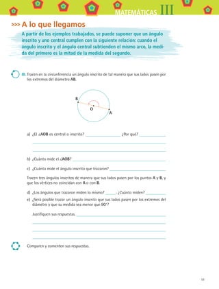 53
MATEMÁTICAS III
A lo que llegamos
A partir de los ejemplos trabajados, se puede suponer que un ángulo
inscrito y uno central cumplen con la siguiente relación: cuando el
ángulo inscrito y el ángulo central subtienden el mismo arco, la medi-
da del primero es la mitad de la medida del segundo.
III.	Tracen en la circunferencia un ángulo inscrito de tal manera que sus lados pasen por
los extremos del diámetro AB.
B
A
O
a)	 ¿El AOB es central o inscrito? ¿Por qué?
	
b)	 ¿Cuánto mide el AOB?
c)	 ¿Cuánto mide el ángulo inscrito que trazaron?
Tracen tres ángulos inscritos de manera que sus lados pasen por los puntos A y B, y
que los vértices no coincidan con A o con B.
d)	 ¿Los ángulos que trazaron miden lo mismo? . ¿Cuánto miden?
e)	 ¿Será posible trazar un ángulo inscrito que sus lados pasen por los extremos del
diámetro y que su medida sea menor que 90°?
	 Justifiquen sus respuestas.
	
	
	
Comparen y comenten sus respuestas.
MAT3 B1 S04.indd 53 6/20/08 4:59:00 PM
 