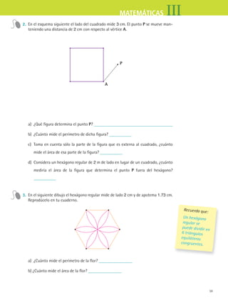 59
IIIMATEMÁTICAS
2. En el esquema siguiente el lado del cuadrado mide 3 cm. El punto P se mueve man-
teniendo una distancia de 2 cm con respecto al vértice a.
a
P
a) ¿Qué figura determina el punto P?
b) ¿Cuánto mide el perímetro de dicha figura?
c) Toma en cuenta sólo la parte de la figura que es externa al cuadrado, ¿cuánto
mide el área de esa parte de la figura?
d) Considera un hexágono regular de 2 m de lado en lugar de un cuadrado, ¿cuánto
mediría el área de la figura que determina el punto P fuera del hexágono?
3. En el siguiente dibujo el hexágono regular mide de lado 2 cm y de apotema 1.73 cm.
Reprodúcelo en tu cuaderno.
a) ¿Cuánto mide el perímetro de la flor?
b) ¿Cuánto mide el área de la flor?
Recuerda que:
Un hexágono
regular se
puede dividir en
6 triángulos
equiláteros
congruentes.
MAT3 B1 S05.indd 59 6/20/08 4:59:24 PM
 