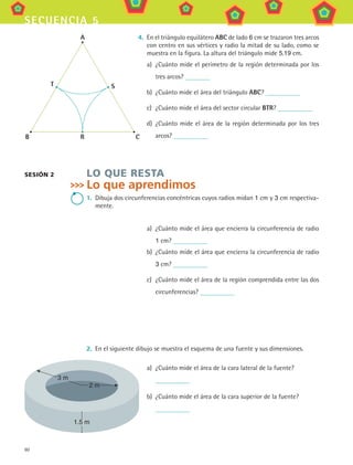 60
secuencia 5
4.	 En el triángulo equilátero ABC de lado 6 cm se trazaron tres arcos
con centro en sus vértices y radio la mitad de su lado, como se
muestra en la figura. La altura del triángulo mide 5.19 cm.
a)	 ¿Cuánto mide el perímetro de la región determinada por los
tres arcos?
b)	 ¿Cuánto mide el área del triángulo ABC?
c)	 ¿Cuánto mide el área del sector circular BTR?
d)	 ¿Cuánto mide el área de la región determinada por los tres
arcos?
LO QUE RESTA
Lo que aprendimos
1.	 Dibuja dos circunferencias concéntricas cuyos radios midan 1 cm y 3 cm respectiva-
mente.
a)	 ¿Cuánto mide el área que encierra la circunferencia de radio
1 cm?
b)	 ¿Cuánto mide el área que encierra la circunferencia de radio
3 cm?
c)	 ¿Cuánto mide el área de la región comprendida entre las dos
circunferencias?
2.	 En el siguiente dibujo se muestra el esquema de una fuente y sus dimensiones.
a)	 ¿Cuánto mide el área de la cara lateral de la fuente?
	
b)	 ¿Cuánto mide el área de la cara superior de la fuente?
	
sesión 2
B R C
S
A
T
1.5 m
2 m
3 m
MAT3 B1 S05.indd 60 6/20/08 4:59:24 PM
 