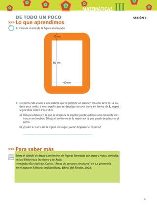 61
MATEMÁTICAS III
DE TODO UN POCO
Lo que aprendimos
1.	 Calcula el área de la figura anaranjada.
60 cm
40 cm
10 cm
2.	 Un perro está atado a una cadena que le permite un alcance máximo de 2 m. La ca-
dena está unida a una argolla que se desplaza en una barra en forma de L, cuyos
segmentos miden 2 m y 4 m.
a)	 Dibuja la barra en la que se desplaza la argolla; puedes utilizar una escala de me-
tros a centímetros. Dibuja el contorno de la región en la que puede desplazarse el
perro.
b)	 ¿Cuál es el área de la región en la que puede desplazarse el perro?
	
Para saber más
Sobre el cálculo de áreas y perímetros de figuras formadas por arcos y rectas, consulta,
en las Bibliotecas Escolares y de Aula:
Hernández Garcíadiego, Carlos. “Áreas de sectores circulares” en La geometría
en el deporte. México: SEP/Santillana, Libros del Rincón, 2003.
sesión 3
MAT3 B1 S05.indd 61 6/20/08 4:59:24 PM
 