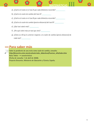 73
MATEMÁTICAS III
a)	 ¿Cuál es el costo en el taxi A por cada kilómetro recorrido?
b)	 ¿Cuál es la razón de cambio del taxi A?
c)	 ¿Cuál es el costo en el taxi B por cada kilómetro recorrido?
d)	 ¿Cuál es la razón de cambio (precio-distancia) del taxi B?
e)	 ¿Qué taxi cobró más?
f)	 ¿Por qué cobró más un taxi que otro?
g)	 ¿Cómo se refleja lo anterior respecto a la razón de cambio (precio-distancia) de
cada taxi?
Para saber más
Sobre la pendiente de una recta como razón de cambio, consulta:
http://descartes.cnice.mecd.es/materiales_didacticos/Funcion_afin/index.htm
Ruta: Índice características
[Fecha de consulta: 1 de abril de 2008].
Proyecto Descartes. Ministerio de Educación y Ciencia. España.
MAT3 B1 S06.indd 73 6/20/08 4:59:54 PM
 