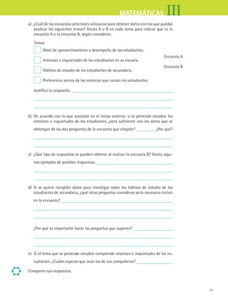 75
IIIMATEMÁTICAS
a) ¿Cuál de las encuestas anteriores utilizarías para obtener datos con los que puedas
analizar los siguientes temas? Anota A o B en cada tema para indicar que es la
encuesta A o la encuesta B, según consideres.
Temas
Nivel de aprovechamiento y desempeño de los estudiantes.
Intereses e inquietudes de los estudiantes en su escuela.
Hábitos de estudio de los estudiantes de secundaria.
Preferencia acerca de las materias que cursan los estudiantes.
Encuesta A
Encuesta B
Justifica tu respuesta.
	
b) De acuerdo con lo que anotaste en el inciso anterior, si se pretende estudiar los
intereses e inquietudes de los estudiantes, ¿será suficiente con los datos que se
obtengan de las dos preguntas de la encuesta que elegiste? ¿Por qué?
	
c) ¿Qué tipo de respuestas se pueden obtener al realizar la encuesta B? Anota algu-
nos ejemplos de posibles respuestas.
	
d) Si se quiere recopilar datos para investigar sobre los hábitos de estudio de los
estudiantes de secundaria, ¿qué otras preguntas consideras sería necesario incluir
en la encuesta?
	
¿Por qué es importante hacer las preguntas que sugieres?
	
e) Si el tema que se pretende estudiar comprende intereses e inquietudes de los es-
tudiantes. ¿Cuáles esperas que sean los de tus compañeros?
Comparen sus respuestas.
MAT3 B1 S07.indd 75 6/20/08 5:00:22 PM
 