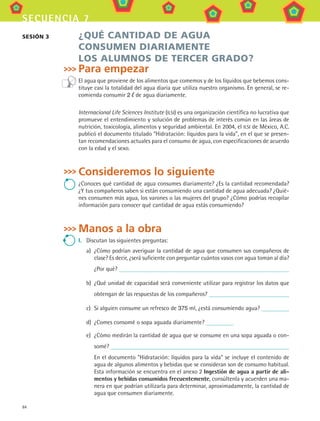 84
secuencia 7
¿QUÉ CANTIDAD DE AGUA
CONSUMEN DIARIAMENTE
LOS ALUMNOS DE TERCER GRADO?
Para empezar
El agua que proviene de los alimentos que comemos y de los líquidos que bebemos cons-
tituye casi la totalidad del agua diaria que utiliza nuestro organismo. En general, se re-
comienda consumir 2 de agua diariamente.
Internacional Life Sciences Institute (ILSI) es una organización científica no lucrativa que
promueve el entendimiento y solución de problemas de interés común en las áreas de
nutrición, toxicología, alimentos y seguridad ambiental. En 2004, el ILSI de México, A.C.
publicó el documento titulado “Hidratación: líquidos para la vida”, en el que se presen-
tan recomendaciones actuales para el consumo de agua, con especificaciones de acuerdo
con la edad y el sexo.
Consideremos lo siguiente
¿Conoces qué cantidad de agua consumes diariamente? ¿Es la cantidad recomendada?
¿Y tus compañeros saben si están consumiendo una cantidad de agua adecuada? ¿Quié-
nes consumen más agua, los varones o las mujeres del grupo? ¿Cómo podrías recopilar
información para conocer qué cantidad de agua estás consumiendo?
Manos a la obra
I.	 Discutan las siguientes preguntas:
a)	 ¿Cómo podrían averiguar la cantidad de agua que consumen sus compañeros de
clase? Es decir, ¿será suficiente con preguntar cuántos vasos con agua toman al día?
¿Por qué?
b)	 ¿Qué unidad de capacidad será conveniente utilizar para registrar los datos que
obtengan de las respuestas de los compañeros?
c)	 Si alguien consume un refresco de 375 ml, ¿está consumiendo agua?
d)	 ¿Comes consomé o sopa aguada diariamente?
e)	 ¿Cómo medirán la cantidad de agua que se consume en una sopa aguada o con-
somé?
	 En el documento Hidratación: líquidos para la vida se incluye el contenido de
agua de algunos alimentos y bebidas que se consideran son de consumo habitual.
Esta información se encuentra en el anexo 2 Ingestión de agua a partir de ali-
mentos y bebidas consumidos frecuentemente, consúltenla y acuerden una ma-
nera en que podrían utilizarla para determinar, aproximadamente, la cantidad de
agua que consumen diariamente.
sesión 3
MAT3 B1 S07.indd 84 6/20/08 5:00:31 PM
 