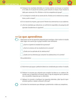 86
secuencia 7
b)	 Comparen los resultados obtenidos en el inciso anterior con los que se muestran
en la tabla. En el caso de los varones, ¿cuál consumo es mayor, el que muestra la
tabla para varones de 14 a 18 años o el de los compañeros de grupo?
c)	 Y al comparar la media de los varones de 9 a 13 años con la media de tus compa-
ñeros, ¿cuál es mayor?
d)	 En el caso de las mujeres, ¿qué ocurre? Anoten los comentarios en sus cuadernos.
e)	 ¿Con los resultados que obtuvieron, se confirmó lo respondido a las preguntas del
apartado Consideremos lo siguiente?
Lo que aprendimos
I.	 Seleccionen una de las siguientes preguntas para investigar, o bien realicen el estudio
sobre algún otro asunto que el grupo considere más interesante.
  ¿Cuál es el grado de ansiedad de las personas?
  ¿Cuál es la estatura de los estudiantes de tu escuela?
  ¿Cuáles son las aptitudes de los adolescentes?
  ¿Cuáles son los alimentos que consumen los adolescentes en la comida?
Otra problemática:
a)	 Determinen qué grupo o población deberá ser considerado para realizar el estudio.
b)	 Elaboren la encuesta que utilizarán para recopilar los datos en su cuaderno. Re-
cuerden que es importante reflexionar sobre el tipo de preguntas que se plantea-
rán y las posibles respuestas que se obtendrán.
c)	 Apliquen la encuesta y clasifiquen las respuestas obtenidas. ¿Qué tipo de repre-
sentación gráfica o tabular utilizarán? ¿Por qué?
d)	 Escriban las conclusiones que obtengan y preséntenlas a todos sus compañeros.
MAT3 B1 S07.indd 86 6/20/08 5:00:32 PM
 