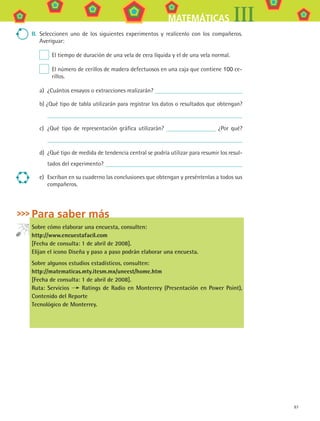 87
MATEMÁTICAS III
II.	 Seleccionen uno de los siguientes experimentos y realícenlo con los compañeros.
Averiguar:
 El tiempo de duración de una vela de cera líquida y el de una vela normal.
 El número de cerillos de madera defectuosos en una caja que contiene 100 ce-
rillos.
a)	 ¿Cuántos ensayos o extracciones realizarán?
b) ¿Qué tipo de tabla utilizarán para registrar los datos o resultados que obtengan?
c)	 ¿Qué tipo de representación gráfica utilizarán? ¿Por qué?
d)	 ¿Qué tipo de medida de tendencia central se podría utilizar para resumir los resul-
tados del experimento?
e)	 Escriban en su cuaderno las conclusiones que obtengan y preséntenlas a todos sus
compañeros.
Para saber más
Sobre cómo elaborar una encuesta, consulten:
http://www.encuestafacil.com
[Fecha de consulta: 1 de abril de 2008].
Elijan el icono Diseña y paso a paso podrán elaborar una encuesta.
Sobre algunos estudios estadísticos, consulten:
http://matematicas.mty.itesm.mx/uneest/home.htm
[Fecha de consulta: 1 de abril de 2008].
Ruta: Servicios Ratings de Radio en Monterrey (Presentación en Power Point),
Contenido del Reporte
Tecnológico de Monterrey.
MAT3 B1 S07.indd 87 6/20/08 5:00:32 PM
 