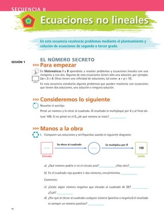 90
secuencia 8
En esta secuencia resolverás problemas mediante el planteamiento y
solución de ecuaciones de segundo o tercer grado.
EL NÚMERO SECRETO
Para empezar
En Matemáticas i y ii aprendiste a resolver problemas y ecuaciones lineales con una
incógnita y con dos. Algunas de esas ecuaciones tienen sólo una solución, por ejemplo:
2x + 3 = 8. Otras tienen una infinidad de soluciones, tal como: x + y = 10.
En esta secuencia estudiarás algunos problemas que pueden resolverse con ecuaciones
que tienen dos soluciones, una solución o ninguna solución.
Consideremos lo siguiente
Resuelve el acertijo:
Pensé un número y lo elevé al cuadrado. Al resultado lo multipliqué por 4 y al final ob-
tuve 100. Si no pensé en el 5, ¿de qué número se trata?
Manos a la obra
i. Comparen sus soluciones y verifíquenlas usando el siguiente diagrama:
Entrada
Se eleva al cuadrado Se multiplica por 4
100
Salida
a) ¿Qué número podría ir en el círculo azul? ¿Hay otro?
b) En el cuadrado rojo pueden ir dos números, encuéntrenlos.
Comenten:
c) ¿Existe algún número negativo que elevado al cuadrado dé 25?
¿Cuál?
d) ¿Por qué al elevar al cuadrado cualquier número (positivo o negativo) el resultado
es siempre un número positivo?
SESióN 1
Ecuaciones no lineales
MAT3 B2 S08.indd 90 6/20/08 5:00:58 PM
 