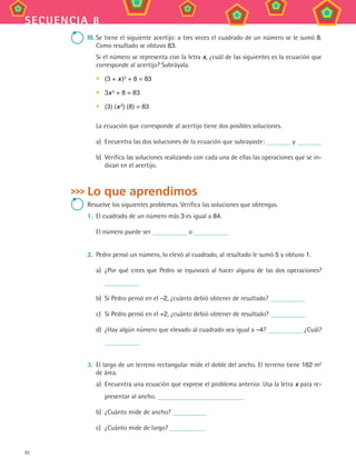 92
secuencia 8
III.	Se tiene el siguiente acertijo: a tres veces el cuadrado de un número se le sumó 8.
Como resultado se obtuvo 83.
Si el número se representa con la letra x, ¿cuál de las siguientes es la ecuación que
corresponde al acertijo? Subráyala.
•	 (3 + x )2
+ 8 = 83
•	 3x 2
+ 8 = 83
•	 (3) (x 2
) (8) = 83
La ecuación que corresponde al acertijo tiene dos posibles soluciones.
a)	 Encuentra las dos soluciones de la ecuación que subrayaste: y
b)	 Verifica las soluciones realizando con cada una de ellas las operaciones que se in-
dican en el acertijo.
Lo que aprendimos
Resuelve los siguientes problemas. Verifica las soluciones que obtengas.
1.	 El cuadrado de un número más 3 es igual a 84.
El número puede ser o
2.	 Pedro pensó un número, lo elevó al cuadrado, al resultado le sumó 5 y obtuvo 1.
a)	 ¿Por qué crees que Pedro se equivocó al hacer alguna de las dos operaciones?
b)	 Si Pedro pensó en el –2, ¿cuánto debió obtener de resultado?
c)	 Si Pedro pensó en el +2, ¿cuánto debió obtener de resultado?
d)	 ¿Hay algún número que elevado al cuadrado sea igual a –4? ¿Cuál?
3.	 El largo de un terreno rectangular mide el doble del ancho. El terreno tiene 162 m2
de área.
a)	 Encuentra una ecuación que exprese el problema anterior. Usa la letra x para re-
presentar al ancho.
b)	 ¿Cuánto mide de ancho?
c)	 ¿Cuánto mide de largo?
MAT3 B2 S08.indd 92 6/20/08 5:01:00 PM
 