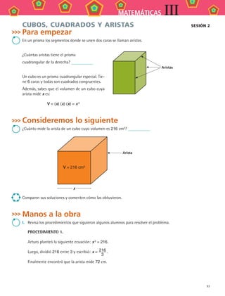 93
MATEMÁTICAS III
CUBOS, CUADRADOS Y ARISTAS
Para empezar
En un prisma los segmentos donde se unen dos caras se llaman aristas.
¿Cuántas aristas tiene el prisma
cuadrangular de la derecha?
Un cubo es un prisma cuadrangular especial. Tie-
ne 6 caras y todas son cuadrados congruentes.
Además, sabes que el volumen de un cubo cuya
arista mide x es:
V = (x) (x) (x) = x 3
Consideremos lo siguiente
¿Cuánto mide la arista de un cubo cuyo volumen es 216 cm3
?
Arista
V = 216 cm3
x
Comparen sus soluciones y comenten cómo las obtuvieron.
Manos a la obra
I.	 Revisa los procedimientos que siguieron algunos alumnos para resolver el problema.
PROCEDIMIENTO 1.
Arturo planteó la siguiente ecuación:	x 3 = 216.
Luego, dividió 216 entre 3 y escribió:	x = 216
3
 .
Finalmente encontró que la arista mide 72 cm.
sesión 2
Aristas
MAT3 B2 S08.indd 93 6/20/08 5:01:00 PM
 