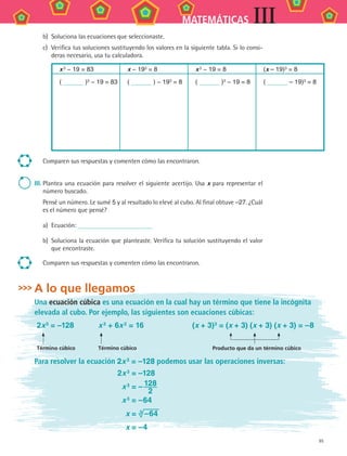95
MATEMÁTICAS III
b)	 Soluciona las ecuaciones que seleccionaste.
c)	 Verifica tus soluciones sustituyendo los valores en la siguiente tabla. Si lo consi-
deras necesario, usa tu calculadora.
x 3 − 19 = 83 x − 193 = 8 x 3 − 19 = 8 (x – 19)3 = 8
( )3 − 19 = 83 ( ) − 193 = 8 ( )3 − 19 = 8 ( – 19)3 = 8
Comparen sus respuestas y comenten cómo las encontraron.
III.	Plantea una ecuación para resolver el siguiente acertijo. Usa x para representar el
número buscado.
Pensé un número. Le sumé 5 y al resultado lo elevé al cubo. Al final obtuve –27. ¿Cuál
es el número que pensé?
a)	 Ecuación:
b)	 Soluciona la ecuación que planteaste. Verifica tu solución sustituyendo el valor
que encontraste.
Comparen sus respuestas y comenten cómo las encontraron.
A lo que llegamos
Una ecuación cúbica es una ecuación en la cual hay un término que tiene la incógnita
elevada al cubo. Por ejemplo, las siguientes son ecuaciones cúbicas:
2x 3 = –128 x 3 + 6x 2 = 16 (x + 3)3 = (x + 3) (x + 3) (x + 3) = –8
	
Término cúbico
	
Término cúbico Producto que da un término cúbico
Para resolver la ecuación 2x 3 = –128 podemos usar las operaciones inversas:
	 2x 3 = –128
	 x 3 = – 128
2
	 x 3
= –64
	 x = 3  –64
	 x = –4
MAT3 B2 S08.indd 95 6/20/08 5:01:02 PM
 