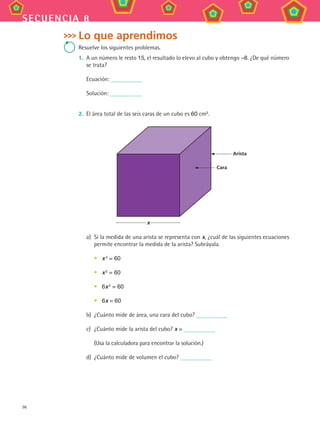 96
secuencia 8
Lo que aprendimos
Resuelve los siguientes problemas.
1.	 A un número le resto 15, el resultado lo elevo al cubo y obtengo –8. ¿De qué número
se trata?
Ecuación:
Solución:
2.	 El área total de las seis caras de un cubo es 60 cm2
.
Arista
Cara
x
a)	 Si la medida de una arista se representa con x, ¿cuál de las siguientes ecuaciones
permite encontrar la medida de la arista? Subráyala.
•	 x 3
= 60
•	 x 2 = 60
•	 6x 2
= 60
•	 6x = 60
b)	 ¿Cuánto mide de área, una cara del cubo?
c)	 ¿Cuánto mide la arista del cubo? x =
	 (Usa la calculadora para encontrar la solución.)
d)	 ¿Cuánto mide de volumen el cubo?
MAT3 B2 S08.indd 96 6/20/08 5:01:02 PM
 
