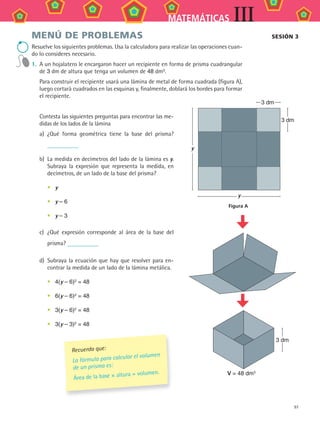 97
MATEMÁTICAS III
MENÚ DE PROBLEMAS
Resuelve los siguientes problemas. Usa la calculadora para realizar las operaciones cuan-
do lo consideres necesario.
1. A un hojalatero le encargaron hacer un recipiente en forma de prisma cuadrangular
de 3 dm de altura que tenga un volumen de 48 dm3
.
Para construir el recipiente usará una lámina de metal de forma cuadrada (figura A),
luego cortará cuadrados en las esquinas y, finalmente, doblará los bordes para formar
el recipiente.
Contesta las siguientes preguntas para encontrar las me-
didas de los lados de la lámina
a) ¿Qué forma geométrica tiene la base del prisma?
b) La medida en decímetros del lado de la lámina es y.
Subraya la expresión que representa la medida, en
decímetros, de un lado de la base del prisma?
• y
• y – 6
• y – 3
c) ¿Qué expresión corresponde al área de la base del
prisma?
d) Subraya la ecuación que hay que resolver para en-
contrar la medida de un lado de la lámina metálica.
• 4(y – 6)2
= 48
• 6(y – 6)2
= 48
• 3(y – 6)2 = 48
• 3(y – 3)2 = 48
SESióN 3
Recuerda que:
La fórmula para calcular el volumen
de un prisma es:
Área de la base × altura = volumen.
y
y
Figura A
3 dm
3 dm
V = 48 dm3
3 dm
MAT3 B2 S08.indd 97 6/20/08 5:01:03 PM
 