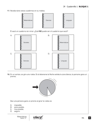 99
Matemáticas
Saber 3º MA
3º Cuadernillo 1 BLOQUE 1
Nicolás tiene estos cuadernos en su maleta.
Él sacó un cuaderno sin mirar. ¿Cuál NO puede ser el cuaderno que sacó?
Matemáticas
Sociales
Ciencias Lenguaje
A.
Matemáticas
B.
Ciencias
C.
Lenguaje
D.
En un sorteo, se gira una ruleta. Si al detenerse la flecha señala la zona blanca, la persona gana un
premio.
Que una persona gane un premio al girar la ruleta es
A. imposible.
B. poco posible.
C. muy posible.
D. seguro.
17.	
18.	
 