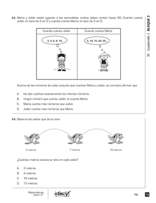 1313
Matemáticas
Saber 3º MB
3ºCuadernillo1BLOQUE2
Observa los saltos que da la rana.
¿Cuántos metros avanza la rana en cada salto?
A. 3 metros.
B. 4 metros.
C. 10 metros.
D. 13 metros.
4 metros 7 metros 10 metros
María y Julián están jugando a las escondidas; ambos deben contar hasta 50. Cuando cuenta
Julián, lo hace de 2 en 2 y cuando cuenta María, lo hace de 5 en 5.
Acerca de los números de cada conjunto que cuentan María y Julián, es correcto afirmar que
A. los dos cuentan exactamente los mismos números.
B. ningún número que cuenta Julián, lo cuenta María.
C. María cuenta más números que Julián.
D. Julián cuenta más números que María.
Cuando cuenta Julián Cuando cuenta María
5, 10, 15, 20, 25...2, 4, 6, 8, 10...
24.	
23.	
 